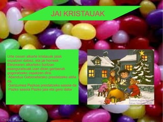 JAI KRISTAUAK




Urte osoan alkarte kristauak jaiak
ospatzen dabez, eta jai horreek
Eleizearen alkarteko bizitzan
esanguratsuak izan diran gertaerak
gogoratzeko ospatzen dira.
·Abendua Gabonetarako prestatzeko aldia
da.
·Garizumea Pazkoa prestatzeko sasoia da
·Pazko sasoia Pazko jaia eta gero dator
 