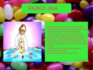 PAZKO JAIA


      Jesusek herri juduaren jai guzti-guztiak
      ospatzen ebazan.Jesusen gurasoak urtero
      joaten ziran Erromes Pazko jaietara.
      Jesusek hamabi urte bete ebazanean,,
      jaiak amaituta, jesusen gurasoak etxera
      joan ziran, Jesus bertan itzita. Bere bila
      hasi ziranean, tenpluan aurkitu eben, lege
      maisuen erdian jesarrita, eta jesusek esan
      eutsen:
      -Ez dakizuenik nire Aitaren gauzetan
      jardun behar dodala?
      Eta barriro Nazaretera itzuli ziran.


                                   LK 2, 41-50
 