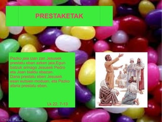 PRESTAKETAK




Pazko jaia izan zan Jesusek
prestatu eban azken jaia.Egun
batzuk arinago Jesusek Pedro
eta Joan bialdu ebazan.
Dana prestatu eben Jesusek
esan eutsien moduan, eta Pazko
afaria prestatu eben.



                  Lk 22, 7-13
 