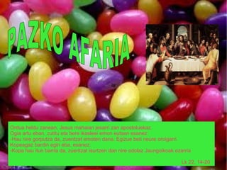 ia




Ordua heldu zanean, Jesus mahaian jesarri zan apostoluekaz.
Ogia artu eban, zutitu eta bere ikasleei emon eutsen esanez:
-Hau nire gorputza da, zuentzat emoten dana. Egizue beti neure oroigarri.
Kopeagaz bardin egin eba, esanez:
-Kopa hau itun barria da, zuentzat isurtzen dan nire odolaz Jaungoikoak ezarria

                                                                           Lk 22, 14-20
 