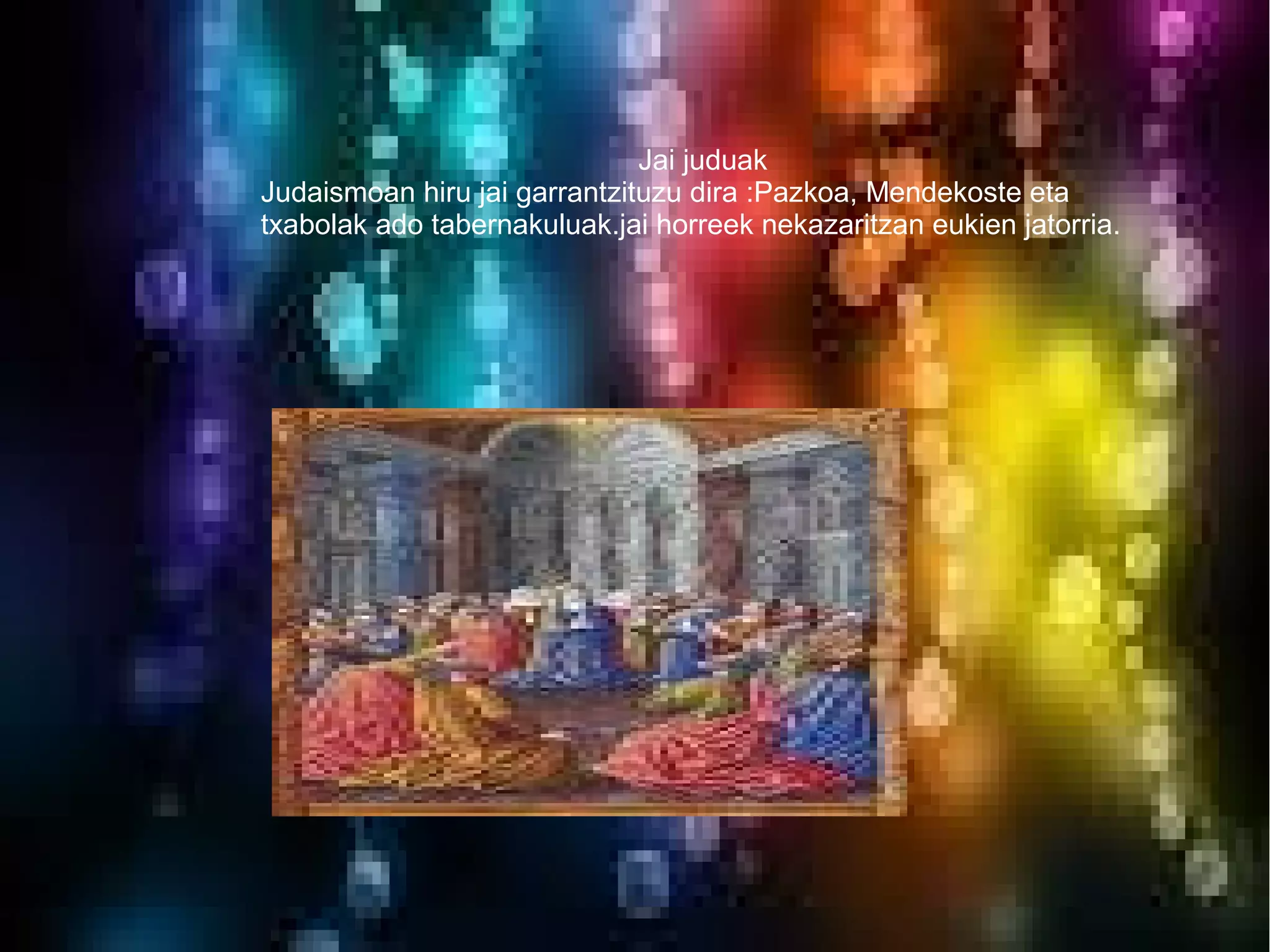 Jai juduak
Judaismoan hiru jai garrantzituzu dira :Pazkoa, Mendekoste eta
txabolak ado tabernakuluak.jai horreek nekazaritzan eukien jatorria.
 