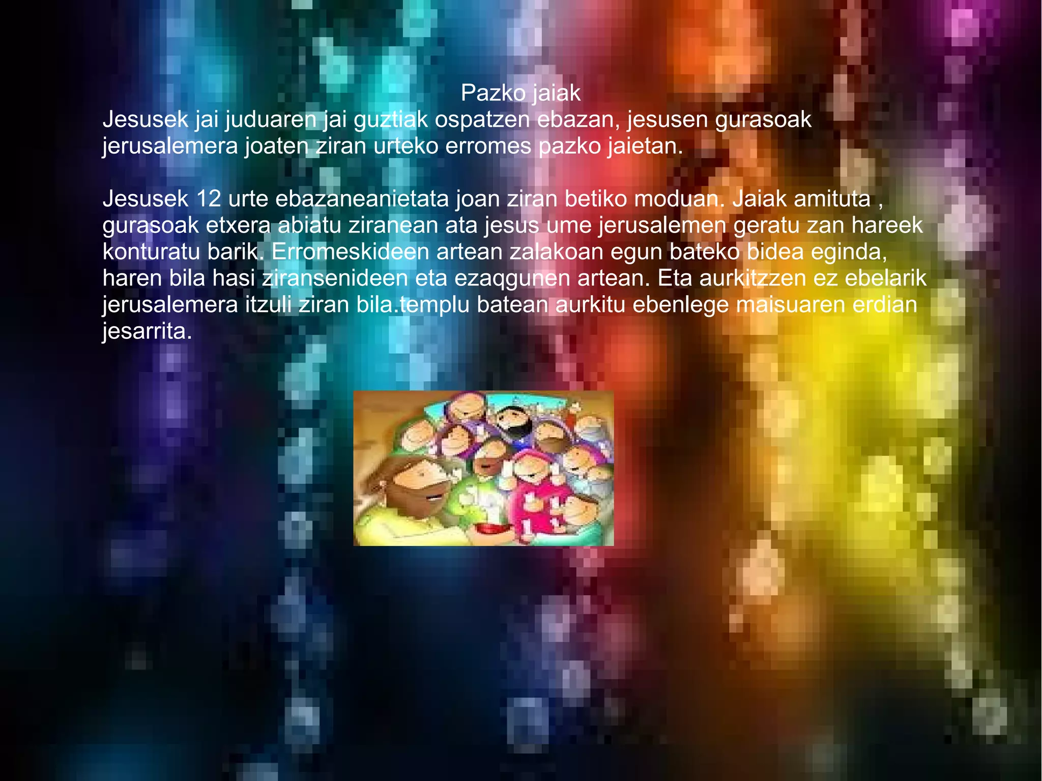 Pazko jaiak
Jesusek jai juduaren jai guztiak ospatzen ebazan, jesusen gurasoak
jerusalemera joaten ziran urteko erromes pazko jaietan.

Jesusek 12 urte ebazaneanietata joan ziran betiko moduan. Jaiak amituta ,
gurasoak etxera abiatu ziranean ata jesus ume jerusalemen geratu zan hareek
konturatu barik. Erromeskideen artean zalakoan egun bateko bidea eginda,
haren bila hasi ziransenideen eta ezaqgunen artean. Eta aurkitzzen ez ebelarik
jerusalemera itzuli ziran bila.templu batean aurkitu ebenlege maisuaren erdian
jesarrita.
 