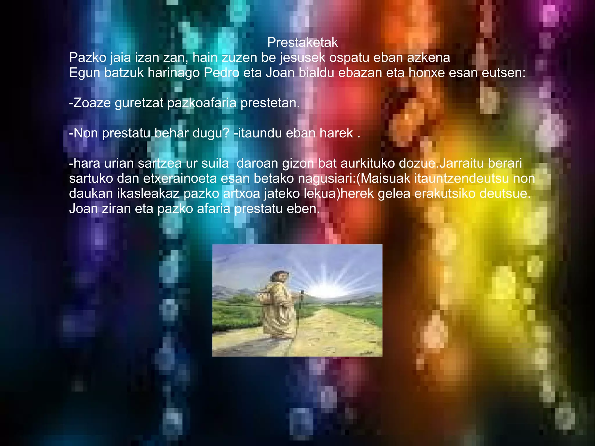 Prestaketak
Pazko jaia izan zan, hain zuzen be jesusek ospatu eban azkena
Egun batzuk harinago Pedro eta Joan bialdu ebazan eta honxe esan eutsen:

-Zoaze guretzat pazkoafaria prestetan.

-Non prestatu behar dugu? -itaundu eban harek .

-hara urian sartzea ur suila daroan gizon bat aurkituko dozue.Jarraitu berari
sartuko dan etxerainoeta esan betako nagusiari:(Maisuak itauntzendeutsu non
daukan ikasleakaz pazko artxoa jateko lekua)herek gelea erakutsiko deutsue.
Joan ziran eta pazko afaria prestatu eben.
 