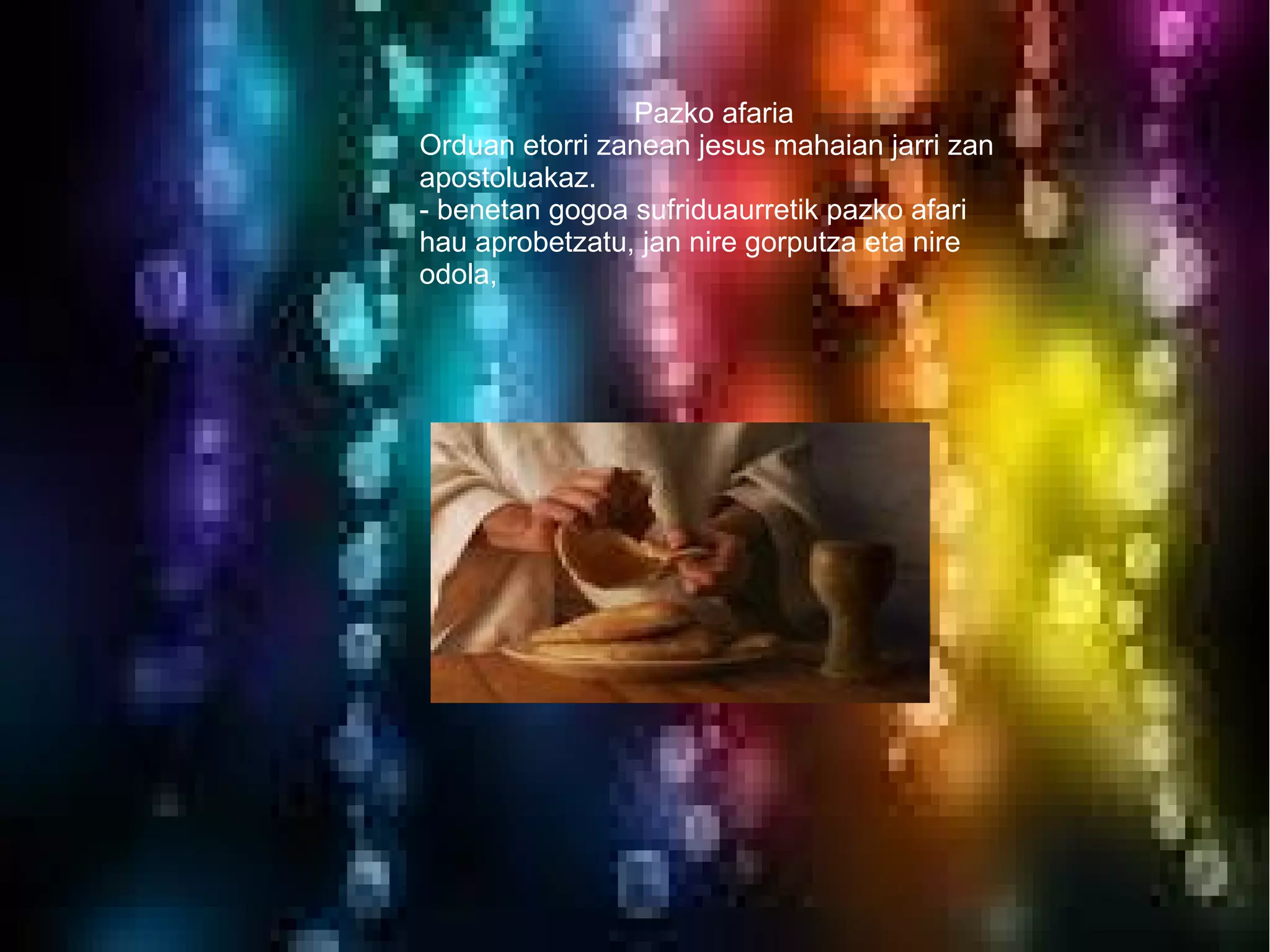 Pazko afaria
Orduan etorri zanean jesus mahaian jarri zan
apostoluakaz.
- benetan gogoa sufriduaurretik pazko afari
hau aprobetzatu, jan nire gorputza eta nire
odola,
 