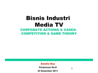 Bisnis Industri
     Media TV
CORPORATE ACTIONS & CASES:
COMPETITION & GAME THEORY




         Amelia Day
        Pertemuan Ke-9
                          1
       23 Desember 2011
 