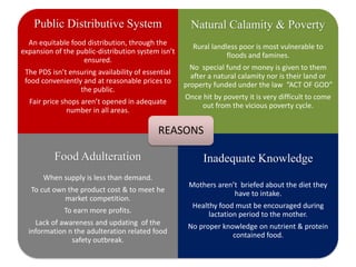 Public Distributive System
An equitable food distribution, through the
expansion of the public-distribution system isn’t
ensured.
The PDS isn’t ensuring availability of essential
food conveniently and at reasonable prices to
the public.
Fair price shops aren’t opened in adequate
number in all areas.
Natural Calamity & Poverty
Rural landless poor is most vulnerable to
floods and famines.
No special fund or money is given to them
after a natural calamity nor is their land or
property funded under the law “ACT OF GOD”
Once hit by poverty it is very difficult to come
out from the vicious poverty cycle.
Food Adulteration
When supply is less than demand.
To cut own the product cost & to meet he
market competition.
To earn more profits.
Lack of awareness and updating of the
information n the adulteration related food
safety outbreak.
Inadequate Knowledge
Mothers aren’t briefed about the diet they
have to intake.
Healthy food must be encouraged during
lactation period to the mother.
No proper knowledge on nutrient & protein
contained food.
REASONS
 