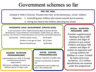 MID DAY MEAL
Initiated in 1956 in Chennai .Provides free meal to the elementary school children.
Objective : 1. Controlling poor children who remain outside due to poverty.
2. Giving one meal to the children attending the school.
INTEGRATED CHILD DEVELOPMENT SERVICES (ICDS)
It was launched in 1975. Implemented by dept of women & child
development. Concentrated on immunization, health check up, referral
services, non-formal re-school education and nutrition and health education.
Sanctioned : Children below 3 years 69.40 lakhs
Children in the age of 3-4yrs 83.13 lakhs
Women beneficiaries 30.08 lakhs
BALWADI NUTRITION
PROGRAMME(BNP)
Implemented since 1970-71 through
5 national level voluntary
organisations.
300 calories and10gm of protein per
child per day for 27 days a year.
GOITRE CONTROL
PROGRAMME(1962)
Universal iodisation of edible salts.
Increase in production of iodised
salt.
Prohibited the sale of edible salt
other than iodised salt.
SPECIAL NUTRITION
PROGAMME (SNP)
Provides supplementary
feeding of about 300
calories and 10gm of
proteins to pre-school
children and about 500
calories and 20gm of
protein to expectant and
nursing mothers for
300days in a year .Funded
by states and union
territories .21.5 million
beneficiaries are covered
under this programme
Government schemes so far
 
