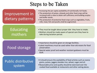 •Increasing the per capita availability of nutritionally rich foods.
•The production of pulses, oilseeds and other food crops will be
increased with a view to attain self sufficiency and building surplus
and buffer stocks.
•The production of protective food crops such as vegetables, fruits,
milk, meat, fish and poultry shall be augmented.
Improvement in
dietary patterns
•They must be taught about proper diet they have to intake.
•Mothers should be made aware of special care they have to
take during lactation period.
Educating
mothers
•Importance should be given on storage facilities.
•Latest machinery must be used rather than old means for food
preservation.
•Special water proof and weather resistant godowns must be
built.
Food storage
•It should ensure the availability of food articles such as coarse
grains, pulses, jaggery besides rice, wheat, sugar and oil.
•Reasonable price and quality should be exercised over the
cooked food available at restaurants and other eating places.
Public distributive
system
Steps to be Taken
 
