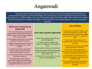 Anganwadi
They were started by the Indian government in 1975 as part of the Integrated Child Development
Services (ICDS) program to combat child hunger and malnutrition. A typical Anganwadi center also provides
basic health care in Indian villages. It is a part of the Indian public health-care system. Basic health-care activities
include contraceptive counseling and supply, nutrition education and supplementation, as well as pre-school
activities.
Work to be carried out by
Anganwadi
1. The community to be covered should
be surveyed to find out the number of
children below six years of age, pregnant
and nursing mothers.
2. Vital statistics particularly of new births
and deaths should be recorded.
3. Supplementary feeding of 0-6 years of
children and pregnant and nursing
mothers.
4. Health and nutrition education to
women, children and community,
population education to women
5. Assisting health staff in immunization
and health check-up.
6. Maintaining records/ registers
particularly weight cards, child health
cards, supplementary nutrition records,
Anganwadi attendance records etc.
Govt. Role towards Anganwadi
1.Must encourage and popularize the
work of Anganwadi.
2. In order to do so, the govt must
sanction Rs 10,000 per month wage to
them.
3.Must organise every year recruitment.
4. Must be provided with health insurance
& loans on property and education at a
lower interest rate.
5. A minimum of 2 year contract must be
given to each Anganwadi.
Over All Effect
1. Awareness on health & nutrition shall
not only be limited to the city or state
level but penetrates deep into the villages
and rural areas where it is needed the
most.
2. Women get inspired and get the
courage to take come out of their homes
and work.
3. The introduction of Anganwadi creates
job opportunities for women.
4. Women & children belonging to
poverty line who are generally deprived of
education are given an opportunity.
5. Poor people are made aware of the
importance of hygiene , immunization &
nutrients intake
6. An overall percentage of malnutrition
suffering is reduced and awareness is
increased.
 