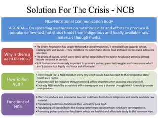 Solution For The Crisis - NCB
• The Green Revolution has largely remained a cereal revolution, it remained bias towards wheat,
coarse grains and pulses . They constitute the poor man's staple food and have not received adequate
attention.
• The prices of pulses, which were below cereal prices before the Green Revolution are now almost
double the price of cereals.
• So it has become immensely important to promote pulses, green leafy veggies and many more which
aren’t popular but highly nutritious and affordable.
Why is there a
need for NCB ?
• There should be a NCB branch in every city which would have to report to their respective state
health care centre.
• Volunteers will be recruited through online & offline channels after assessing area wise skill.
• Each city NSB would be associated with a newspaper and a channel through which it would promote
their products.
How To Run
NCB ?
• Efforts to produce and popularise low-cost nutritious foods from indigenous and locally available raw
material .
• Popularising nutritious food more than unhealthy junk food.
• Popularising all season fruits like banana rather than seasonal fruits which are very expensive.
• Promoting pulses and other food items which are healthy and affordable easily to the common man.
Functions of
NCB
NCB-Nutritional Communication Body
AGENDA – On spreading awareness on nutritious diet and efforts to produce &
popularise low-cost nutritious foods from indigenous and locally available raw
materials through media.
 