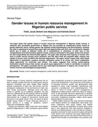African Journal of Political Science and International Relations Vol. 5(3), pp. 112-119, March 2011
Available online at http://www.academicjournals.org/ajpsir
ISSN 1996-0832 ©2011 Academic Journals
Review Paper
Gender issues in human resource management in
Nigerian public service
Fatile, Jacob Olufemi and Adejuwon and Kehinde David*
Department of Public Administration, Faculty of Management Sciences, Lagos State University, Ojo, Lagos State,
Nigeria.
Accepted 5 November, 2010
The paper deals with gender issues in human resources management in Nigerian public service. It
observes that successful government in Nigeria has not pursued an employment policy aimed at
gender balanced, hence, female gender has suffered untold subordination and discrimination, whereas
the state is supposed to accord them equal right and opportunities with their men counterparts. Despite
efforts put in place at different levels, be it constitutional or otherwise, to take care of the
marginalization and discrimination against women, evidence presented in this paper shows that women
are still marginalized and discriminated against. The paper also observes that majority of women who
work in public service occupy junior positions, and this deny them the requisite skills, training and
capital to secure more lucrative and secured employment. The paper further argues that, while equal
opportunity is essentially a passive concept, affirmative action is an active one, which implements
equal opportunity for minorities and women. The paper suggests that various policy-making
institutions should ensure that women are given equal opportunity in order to contribute to national
development. The paper concludes that for any meaningful development in Nigeria, the crucial role of
women must be acknowledged and appreciated.
Key words: Gender, human resource management, public service, discrimination.
INTRODUCTION
Gender issues in human resource management are an
area in gender studies that has not being given serious
attention. Emphasis has been largely tilted towards
political involvement of both men and women and the
consequent implications of the dominance of male over
their female counterparts. Although much has been
written on gender as an academic discipline, the fact
need be underscored that the political content of gender
issues, lately, has taken for granted the issue of gender
discrimination as it relates to recruitment, training and
promotion in the public sector. Thus, the extent to which
gender issues reflect in human resources planning in
public service is a matter of academic concern
(Squirchuk and Bopierke, 2000).
Yahaya and Akinyele (1992) noted that since Nigeria
attained independence in 1960, successive governments
*Corresponding author. E-mail: ade_kennytee@yahoo.com.
Tel: +2348054655692, +2348033811604.
have consistently pursued an employment policy which
aims at full employment. The primary aim of this policy is
to stimulate economic growth and development raise
standard of living, meet manpower requirements and
overcome unemployment and underemployment. This
policy, in terms of human resource management is
designed to enable citizens make free choice of employ-
ment. It also provides maximum opportunity for workers
to use their skills and endowments in a job for which they
are suited, irrespective of gender, religion, ethnic group,
political opinion or social origin.
Robert (2004) observed that, after almost five decades
since Nigeria became an independent nation-state, and
some experience with quota system and federal
character, there can be absolutely no doubt about major
gain in the opportunity that have become available to
women and majority groups in the civil service. However,
prejudice continued to exist as does the glass ceiling that
limits women from enjoying truly equal opportunities in
the Nigeria public service. He noted further that women in
Nigeria have virtually no formal power in the national and
 