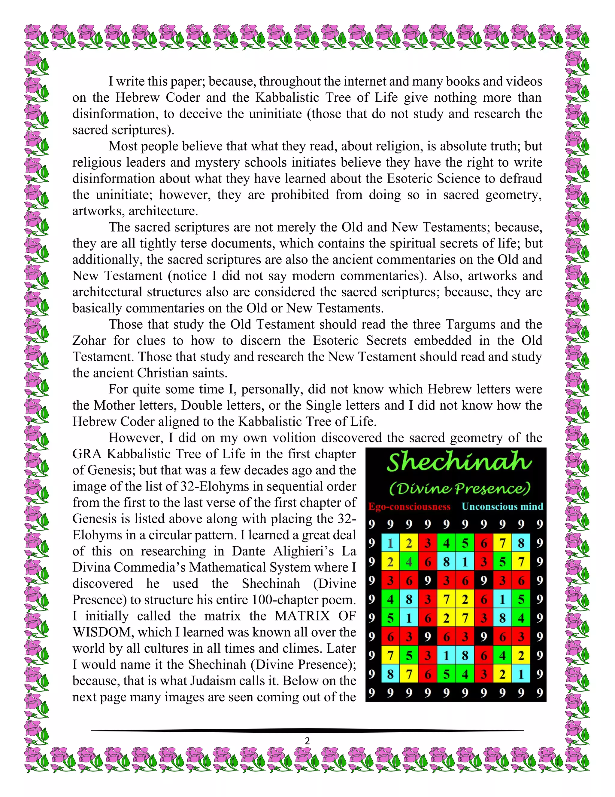 2
I write this paper; because, throughout the internet and many books and videos
on the Hebrew Coder and the Kabbalistic Tree of Life give nothing more than
disinformation, to deceive the uninitiate (those that do not study and research the
sacred scriptures).
Most people believe that what they read, about religion, is absolute truth; but
religious leaders and mystery schools initiates believe they have the right to write
disinformation about what they have learned about the Esoteric Science to defraud
the uninitiate; however, they are prohibited from doing so in sacred geometry,
artworks, architecture.
The sacred scriptures are not merely the Old and New Testaments; because,
they are all tightly terse documents, which contains the spiritual secrets of life; but
additionally, the sacred scriptures are also the ancient commentaries on the Old and
New Testament (notice I did not say modern commentaries). Also, artworks and
architectural structures also are considered the sacred scriptures; because, they are
basically commentaries on the Old or New Testaments.
Those that study the Old Testament should read the three Targums and the
Zohar for clues to how to discern the Esoteric Secrets embedded in the Old
Testament. Those that study and research the New Testament should read and study
the ancient Christian saints.
For quite some time I, personally, did not know which Hebrew letters were
the Mother letters, Double letters, or the Single letters and I did not know how the
Hebrew Coder aligned to the Kabbalistic Tree of Life.
However, I did on my own volition discovered the sacred geometry of the
GRA Kabbalistic Tree of Life in the first chapter
of Genesis; but that was a few decades ago and the
image of the list of 32-Elohyms in sequential order
from the first to the last verse of the first chapter of
Genesis is listed above along with placing the 32-
Elohyms in a circular pattern. I learned a great deal
of this on researching in Dante Alighieri’s La
Divina Commedia’s Mathematical System where I
discovered he used the Shechinah (Divine
Presence) to structure his entire 100-chapter poem.
I initially called the matrix the MATRIX OF
WISDOM, which I learned was known all over the
world by all cultures in all times and climes. Later
I would name it the Shechinah (Divine Presence);
because, that is what Judaism calls it. Below on the
next page many images are seen coming out of the
 