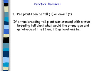 Practice Crosses: Pea plants can be tall (T) or dwarf (t). If a true breeding tall plant was crossed with a true breeding tall plant what would the phenotype and genotyope of the F1 and F2 generations be. 
