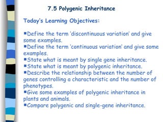 7.5 Polygenic Inheritance Today’s Learning Objectives: Define the term ‘discontinuous variation’ and give some examples. Define the term ‘continuous variation’ and give some examples. State what is meant by single gene inheritance. State what is meant by polygenic inheritance. Describe the relationship between the number of genes controlling a characteristic and the number of phenotypes. Give some examples of polygenic inheritance in plants and animals. Compare polygenic and single-gene inheritance. 