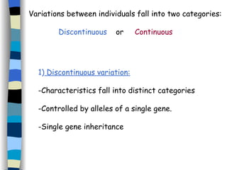 Variations between individuals fall into two categories: 1)  Discontinuous variation: -Characteristics fall into distinct categories -Controlled by alleles of a single gene. -Single gene inheritance Discontinuous   or  Continuous 