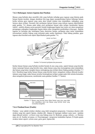 Pengantar Geologi 2012
239 Copyright@2012 by Djauhari Noor
7.4.3. Hubungan Antara Lipatan dan Patahan
Batuan yang berbeda akan memiliki sifat yang berbeda terhadap gaya tegasan yang bekerja pada
batuan batuan tersebut, dengan demikian kita juga dapat memperkirakan bahwa beberapa batuan
ketika terkena gaya tegasan yang sama akan terjadi retakan atau terpatahkan, sedangkan yang
lainnya akam terlipat. Geometri dari perlipatan lapisan batuan yang terkena tegasan diperlihatkan
pada gambar 7-6, dimana pada tahap awal perlapisan batuan akan terlipat membentuk lipatan
sinklin - antiklin dimana secara geometri bentuk lengkungan bagian luar (outer arc) akan mengalami
peregangan sedangkan lengkungan bagian dalam akan mengalami pembelahan (cleavage). Apabila
tegasan ini berlanjut dan melampaui batas elastisitas batuan, perlipatan akan mulai terpatahkan
(tersesarkan) melalui bidang yang terbentuk pada sumbu lipatannya. Pada bidang patahan, gaya
tegasan akan berubah arah seperti diperlihatkan pada gambar 7-6.
Gambar 7-6 Geometri perlipatan dan pensesaran
Ketika batuan batuan yang berbeda tersebut berada di area yang sama, seperti batuan yang bersifat
lentur menutupi batuan yang bersifat retas, maka batuan yang retas kemungkinan akan terpatahkan
dan batuan yang lentur mungkin hanya melengkung atau terlipat diatas bidang patahan (Gambar 7-7
kiri). Demikian juga ketika batuan batuan yang bersifat lentur mengalami retakan dibawah kondisi
tekanan yang tinggi, maka batuan tersebut kemungkinan terlipat sampai pada titik tertentu kemudian
akan mengalami pensesaran, membentuk suatu patahan Gambar 7-7 kanan).
Gambar 7-7 Batuan yang bersifat lentur diatas batuan yang retas yang tidak
ikut terpatahkan (kiri) dan Batuan yang bersifat lentur yang
tersesarkan (dragfold).
7.4.4. Patahan/Sesar (Faults)
Patahan / sesar adalah struktur rekahan yang telah mengalami pergeseran. Umumnya disertai oleh
struktur yang lain seperti lipatan, rekahan dsb. Adapun di lapangan indikasi suatu sesar / patahan
dapat dikenal melalui : a) Gawir sesar atau bidang sesar; b). Breksiasi, gouge, milonit, ; c). Deretan
mata air; d). Sumber air panas; e). Penyimpangan / pergeseran kedudukan lapisan; f) Gejala-gejala
struktur minor seperti: cermin sesar, gores garis, lipatan dsb.
 
