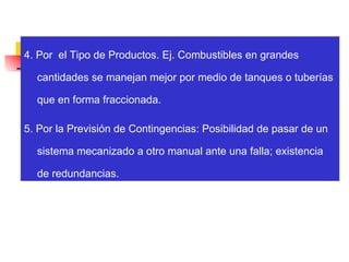 4. Por  el Tipo de Productos. Ej. Combustibles en grandes cantidades se manejan mejor por medio de tanques o tuberías que en forma fraccionada. 5. Por la Previsión de Contingencias: Posibilidad de pasar de un sistema mecanizado a otro manual ante una falla; existencia de redundancias. 