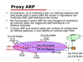 Proxy ARP Al contrario, se la richiesta è per un indirizzo esterno alla rete locale sarà il proxy ARP del router a rispondere con l’indirizzo MAC dell’interfaccia del router Per funzionare il proxy ARP ha solo bisogno di conoscere gli indirizzi delle reti raggiunte dall’interfaccia e le relative netmask Il proxy ARP può essere usato per evitare di configurare un default gateway o una tabella di routing negli host proxy ARP LAN A B 131.175.21.0/24 131.175.70.0/24 131.175.21.98/0 131.175.70.56/0 131.175.21.254 131.175.70.254 A ARP request 196.15.127.26 ARP reply 