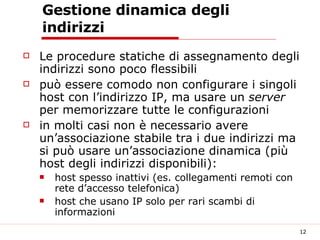 Gestione dinamica degli indirizzi Le procedure statiche di assegnamento degli indirizzi sono poco flessibili può essere comodo non configurare i singoli host con l’indirizzo IP, ma usare un  server  per memorizzare tutte le configurazioni in molti casi non è necessario avere un’associazione stabile tra i due indirizzi ma si può usare un’associazione dinamica (più host degli indirizzi disponibili): host spesso inattivi (es. collegamenti remoti con rete d’accesso telefonica) host che usano IP solo per rari scambi di informazioni  