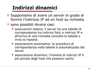 Indirizzi dinamici Supponiamo di avere un  server  in grado di fornire l’indirizzo IP ad un  host  su richiesta sono possibili diversi casi: associazioni statica: il server ha una tabella di corrispondenza tra indirizzi fisici e indirizzi IP e all’arrivo di una richiesta consulta la tabella e invia la risposta associazione automatica: la procedura di corrispondenza nella tabella è automatizzata dal server associazione dinamica: l’insieme di indirizzi IP è più piccolo degli host che possono usarlo  