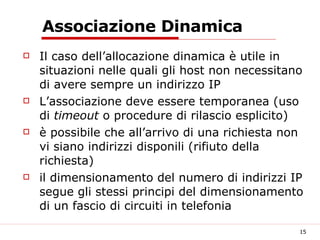 Associazione Dinamica Il caso dell’allocazione dinamica è utile in situazioni nelle quali gli host non necessitano di avere sempre un indirizzo IP L’associazione deve essere temporanea (uso di  timeout  o procedure di rilascio esplicito) è possibile che all’arrivo di una richiesta non vi siano indirizzi disponili (rifiuto della richiesta) il dimensionamento del numero di indirizzi IP segue gli stessi principi del dimensionamento di un fascio di circuiti in telefonia 