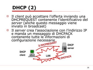 DHCP (2) Il  client  può accettare l’offerta inviando una DHCPREQUEST contenente l’identificativo del  server  (anche questo messaggio viene inviato in broadcast) Il  server  crea l’associazione con l’indirizzo IP e manda un messaggio di DHCPACK contenente tutte le informazioni di configurazione necessarie LAN DHCP server DHCP client 3) DHCPREQUEST 4) DHCPACK 
