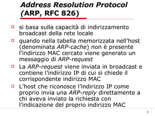 Address Resolution Protocol ( ARP, RFC 826) si basa sulla capacità di indirizzamento broadcast della rete locale quando nella tabella memorizzata nell’host (denominata  ARP-cache ) non è presente l’indirizzo MAC cercato viene generato un messaggio di  ARP-request La  ARP-request  viene inviata in broadcast e contiene l’indirizzo IP di cui si chiede il corrispondente indirizzo MAC L’host che riconosce l’indirizzo IP come proprio invia una  ARP-reply  direttamente a chi aveva inviato la richiesta con l’indicazione del proprio indirizzo MAC 