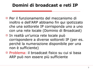 Domini di broadcast e reti IP Per il funzionamento del meccanismo di inoltro e dell’ARP abbiamo fin qui ipotizzato che una sottorete IP corrisponda uno a uno con una rete locale (Dominio di Broadcast) In realtà un’unica rete locale può corrispondere a diverse sottoreti IP (per es. perché la numerazione disponibile per una non è sufficiente) Problema:  il broadcast fisico su cui si basa ARP può non essere più sufficiente 