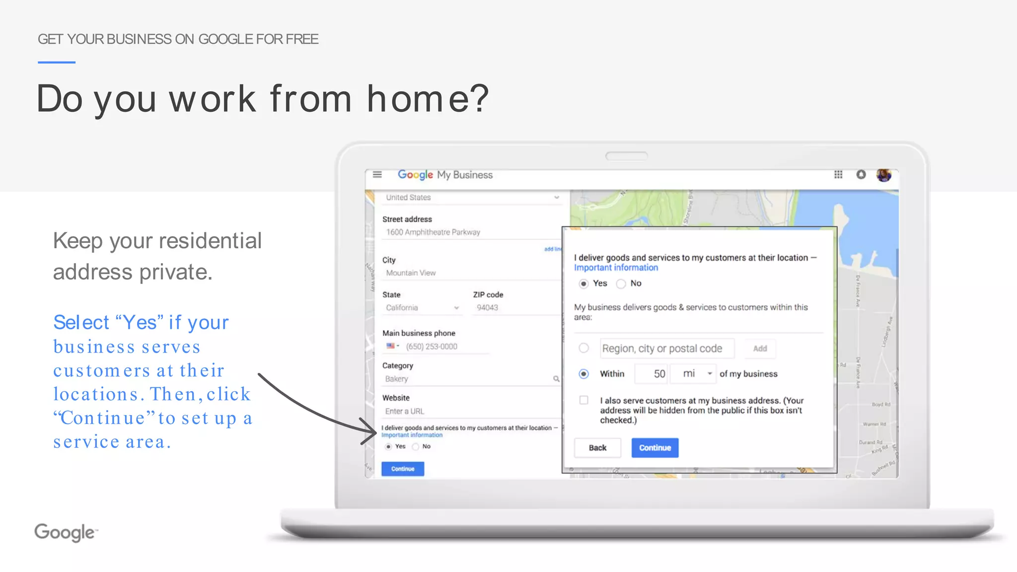 Select “Yes” if your
business serves
custom ers at their
locations. Then, click
“Continue” to set up a
service area.
GET YOURBUSINESS ON GOOGLEFORFREE
Do you work from home?
Keep your residential
address private.
 
