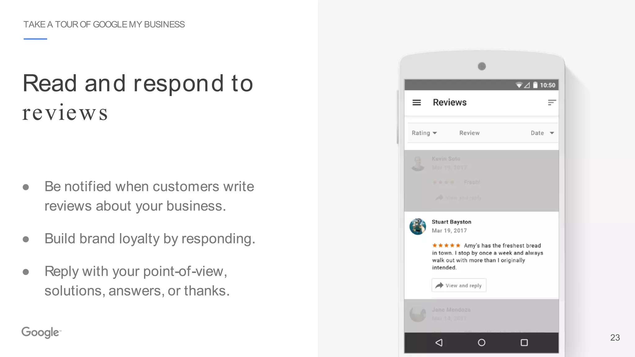 Read and respond to
reviews
TAKE A TOUROF GOOGLEMY BUSINESS
● Be notified when customers write
reviews about your business.
● Build brand loyalty by responding.
● Reply with your point-of-view,
solutions, answers, or thanks.
23
 