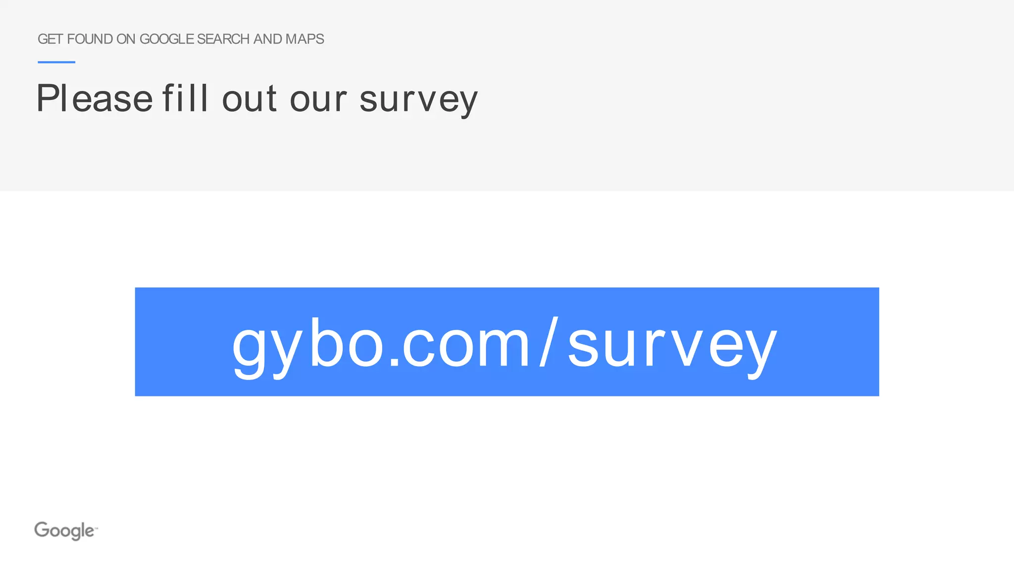 Please fill out our survey
GET FOUND ON GOOGLESEARCH AND MAPS
gybo.com/survey
 
