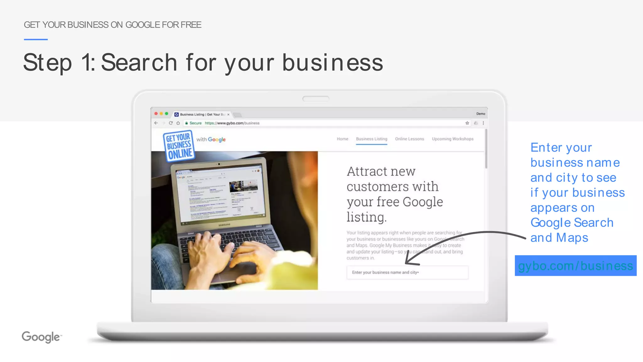 GET YOURBUSINESS ON GOOGLEFORFREE
Step 1: Search for your business
Enter your
business name
and city to see
if your business
appears on
Google Search
and Maps
gybo.com/business
 