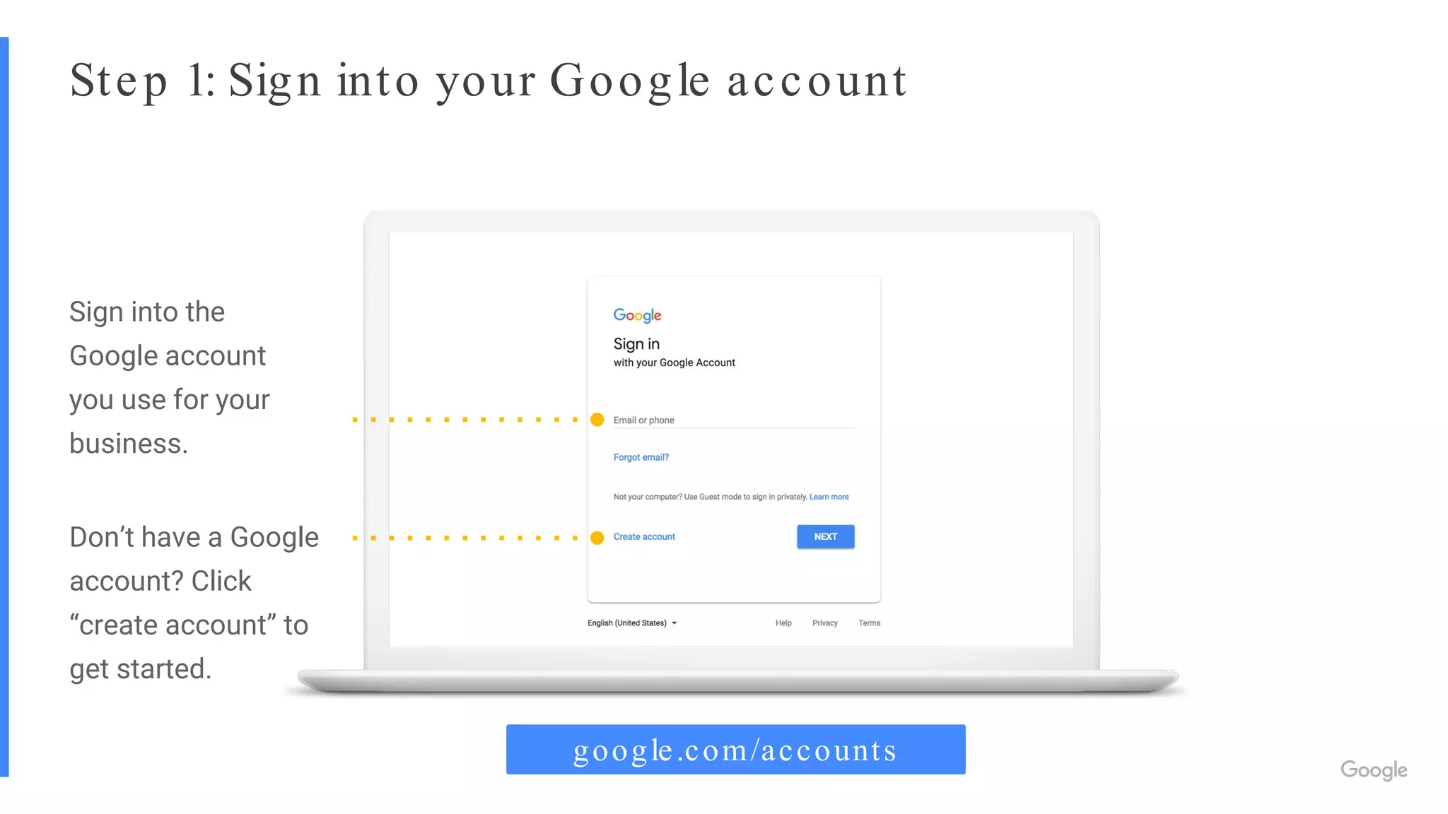 Step 1: Sign into your Google account
Sign into the
Google account
you use for your
business.
Don’t have a Google
account? Click
“create account” to
get started.
google.com/accounts
 