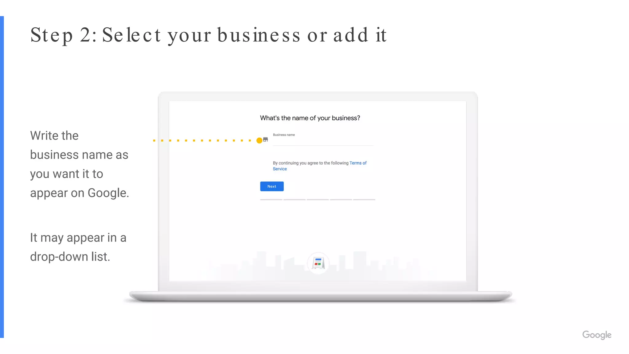 Step 2: Select your business or add it
Write the
business name as
you want it to
appear on Google.
It may appear in a
drop-down list.
 