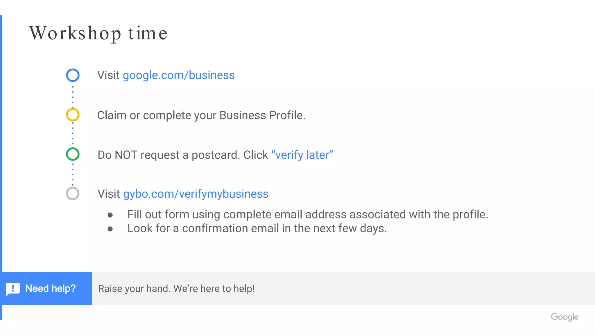 Workshop time
Visit google.com/business
Claim or complete your Business Profile.
Do NOT request a postcard. Click “verify later”
Visit gybo.com/verifymybusiness
● Fill out form using complete email address associated with the profile.
● Look for a confirmation email in the next few days.
Raise your hand. We’re here to help!Need help?
 