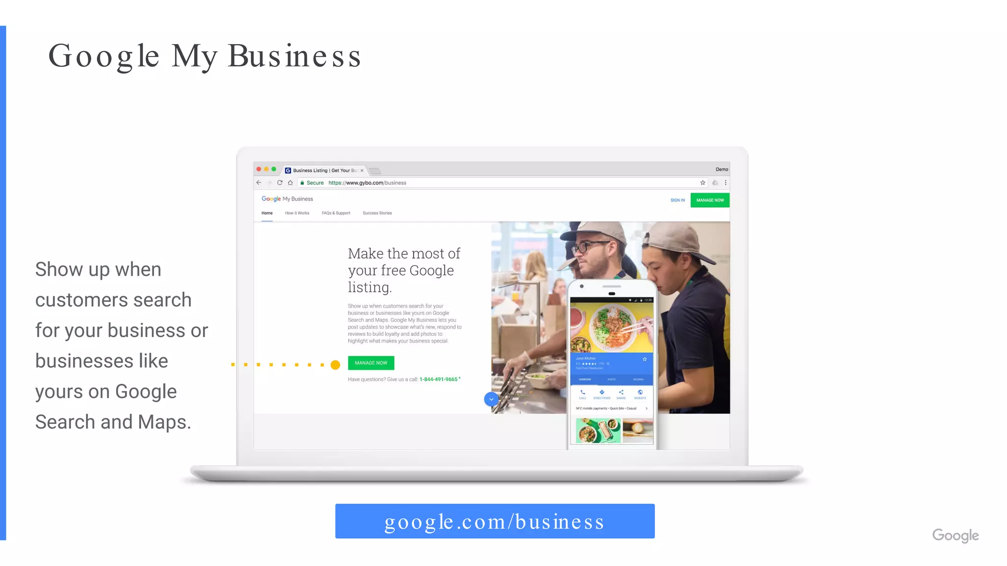 Google My Business
google.com/business
Show up when
customers search
for your business or
businesses like
yours on Google
Search and Maps.
 