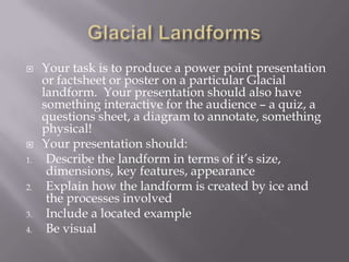 Glacial Landforms Your task is to produce a power point presentation or factsheet or poster on a particular Glacial landform.  Your presentation should also have something interactive for the audience – a quiz, a questions sheet, a diagram to annotate, something physical! Your presentation should: Describe the landform in terms of it’s size, dimensions, key features, appearance Explain how the landform is created by ice and the processes involved Include a located example Be visual 
