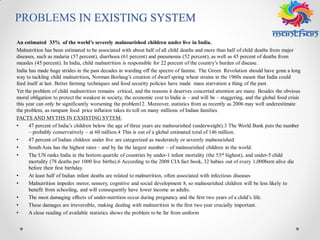PROBLEMS IN EXISTING SYSTEM
An estimated 33% of the world’s severely malnourished children under live in India.
Malnutrition has been estimated to be associated with about half of all child deaths and more than half of child deaths from major
diseases, such as malaria (57 percent), diarrhoea (61 percent) and pneumonia (52 percent), as well as 45 percent of deaths from
measles (45 percent). In India, child malnutrition is responsible for 22 percent of the country’s burden of disease.
India has made huge strides in the past decades in warding off the spectre of famine. The Green Revolution should have gone a long
way to tackling child malnutrition, Norman Borlaug’s creation of dwarf spring wheat strains in the 1960s meant that India could
feed itself at last. Better farming techniques and food security policies have made mass starvation a thing of the past.
Yet the problem of child malnutrition remains critical, and the reasons it deserves concerted attention are many. Besides the obvious
moral obligation to protect the weakest in society, the economic cost to India is – and will be – staggering, and the global food crisis
this year can only be significantly worsening the problem12. Moreover, statistics from as recently as 2006 may well underestimate
the problem, as rampant food price inflation takes its toll on many millions of Indian families.
FACTS AND MYTHS IN EXSISTING SYTEM:
• 47 percent of India’s children below the age of three years are malnourished (underweight).3 The World Bank puts the number
– probably conservatively – at 60 million.4 This is out of a global estimated total of 146 million.
• 47 percent of Indian children under five are categorized as moderately or severely malnourished
• SouthAsia has the highest rates – and by far the largest number – of malnourished children in the world.
• The UN ranks India in the bottom quartile of countries by under-1 infant mortality (the 53rd highest), and under-5 child
mortality (78 deaths per 1000 live births).6 According to the 2008 CIA fact book, 32 babies out of every 1,000born alive die
before their first birthday.
• At least half of Indian infant deaths are related to malnutrition, often associated with infectious diseases
• Malnutrition impedes motor, sensory, cognitive and social development 8, so malnourished children will be less likely to
benefit from schooling, and will consequently have lower income as adults.
• The most damaging effects of under-nutrition occur during pregnancy and the first two years of a child’s life.
• These damages are irreversible, making dealing with malnutrition in the first two year crucially important.
• A close reading of available statistics shows the problem to be far from uniform
 