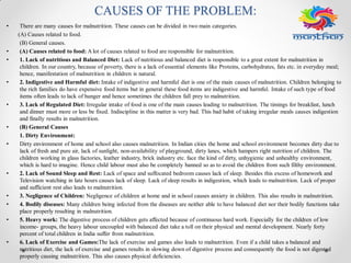 CAUSES OF THE PROBLEM:
• There are many causes for malnutrition. These causes can be divided in two main categories.
(A) Causes related to food.
(B) General causes.
• (A) Causes related to food: A lot of causes related to food are responsible for malnutrition.
• 1. Lack of nutritious and Balanced Diet: Lack of nutritious and balanced diet is responsible to a great extent for malnutrition in
children. In our country, because of poverty, there is a lack of essential elements like Proteins, carbohydrates, fats etc. in everyday meal;
hence, manifestation of malnutrition in children is natural.
• 2. Indigestive and Harmful diet: Intake of indigestive and harmful diet is one of the main causes of malnutrition. Children belonging to
the rich families do have expensive food items but in general these food items are indigestive and harmful. Intake of such type of food
items often leads to lack of hunger and hence sometimes the children fall prey to malnutrition.
• 3. Lack of Regulated Diet: Irregular intake of food is one of the main causes leading to malnutrition. The timings for breakfast, lunch
and dinner must more or less be fixed. Indiscipline in this matter is very bad. This bad habit of taking irregular meals causes indigestion
and finally results in malnutrition.
• (B) General Causes
1. Dirty Environment:
• Dirty environment of home and school also causes malnutrition. In Indian cities the home and school environment becomes dirty due to
lack of fresh and pure air, lack of sunlight, non-availability of playground, dirty lanes, which hampers right nutrition of children. The
children working in glass factories, leather industry, brick industry etc. face the kind of dirty, unhygienic and unhealthy environment,
which is hard to imagine. Hence child labour must also be completely banned so as to avoid the children from such filthy environment.
• 2. Lack of Sound Sleep and Rest: Lack of space and suffocated bedroom causes lack of sleep. Besides this excess of homework and
Television watching in late hours causes lack of sleep. Lack of sleep results in indigestion, which leads to malnutrition. Lack of proper
and sufficient rest also leads to malnutrition.
• 3. Negligence of Children: Negligence of children at home and in school causes anxiety in children. This also results in malnutrition.
• 4. Bodily diseases: Many children being infected from the diseases are neither able to have balanced diet nor their bodily functions take
place properly resulting in malnutrition.
• 5. Heavy work: The digestive process of children gets affected because of continuous hard work. Especially for the children of low
income- groups, the heavy labour uncoupled with balanced diet take a toll on their physical and mental development. Nearly forty
percent of total children in India suffer from malnutrition.
• 6. Lack of Exercise and Games:The lack of exercise and games also leads to malnutrition. Even if a child takes a balanced and
nutritious diet, the lack of exercise and games results in slowing down of digestive process and consequently the food is not digested
properly causing malnutrition. This also causes physical deficiencies.
 