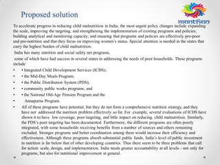 Proposed solution
To accelerate progress in reducing child malnutrition in India, the most urgent policy changes include expanding
the scale, improving the targeting, and strengthening the implementation of existing programs and policies;
building analytical and monitoring capacity; and ensuring that programs and policies are effectively pro-poor
and pro-nutrition and that they focus on improving women’s status. Special attention is needed in the states that
carry the highest burden of child malnutrition.
India has many nutrition and social safety net programs,
some of which have had success in several states in addressing the needs of poor households. These programs
include
• • Integrated Child Development Services (ICDS);
• • the Mid-Day Meals Program;
• • the Public Distribution System (PDS);
• • community public works programs; and
• • the National Old-Age Pension Program and the
• Annapurna Program.
• All of these programs have potential, but they do not form a comprehensive nutrition strategy, and they
have not addressed the nutrition problem effectively so far. For example, several evaluations of ICDS have
shown it to have low coverage, poor targeting, and little impact on reducing. child malnutrition. Similarly,
the PDS’s poor targeting has been documented. Furthermore, the different programs are often poorly
integrated, with some households receiving benefits from a number of sources and others remaining
excluded. Stronger programs and better coordination among them would increase their efficiency and
effectiveness. Although these programs absorb substantial public funds, India’s level of public investment
in nutrition is far below that of other developing countries. Thus there seem to be three problems that call
for action: scale, design, and implementation. India needs greater accountability at all levels—not only for
programs, but also for nutritional improvement in general.
 