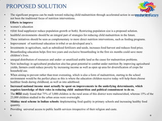 PROPOSED SOLUTION
• The significant progress can be made toward reducing child malnutrition through accelerated action in sectors that have
not been the traditional focus of nutrition interventions.
Efforts to improve
• women’s education
• raise food supplies(or reduce population growth or both). Restricting population size is a proposed solution.
• healthful environments should be an integral part of strategies for reducing child malnutrition in the future.
• These initiatives should be seen as complementary to more direct nutrition interventions, such as feeding programs.
• Improvement of nutritional education in tribal or un developed area’s.
• Investments in agriculture, such as subsidized fertilizers and seeds, increases food harvest and reduces food price.
• Breastfeeding education helps first two years and exclusive breastfeeding in the first six months could save more
children’s lives.
• unequal distribution of resources and under- or unutilized arable land as the cause for malnutrition problems.
• New technology in agricultural production also has great potential to combat under nutrition By improving agricultural
yields, farmers could reduce poverty by increasing income as well as open up area for diversification of crops for
household use.
• When aiming to prevent rather than treat overeating, which is also a form of malnutrition, starting in the school
environment would be the perfect place as this is where the education children receive today will help them choose
healthier foods during childhood, as well as into adulthood.
• Increased national income must actually be spent on improvements in the underlying determinants, which
requires knowledge of their roles in reducing child malnutrition and political commitment to do so.
• The MSU study found that 75% of 3,000 children in the rural areas of this district were malnourished, whereas 15% of the
23,000 children studied in the urban areas were overweight.
• Midday meal scheme in Indian schools: implementing food quality in primary schools and increasing healthy food
quantity.
• Providing universal access to public health services irrespective of their religion and caste.
 