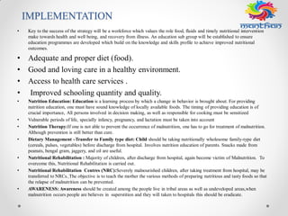 IMPLEMENTATION
• Key to the success of the strategy will be a workforce which values the role food, fluids and timely nutritional intervention
make towards health and well being, and recovery from illness. An education sub group will be established to ensure
education programmes are developed which build on the knowledge and skills profile to achieve improved nutritional
outcomes.
• Adequate and proper diet (food).
• Good and loving care in a healthy environment.
• Access to health care services .
• Improved schooling quantity and quality.
• Nutrition Education: Education is a learning process by which a change in behavior is brought about. For providing
nutrition education, one must have sound knowledge of locally available foods. The timing of providing education is of
crucial importance, All persons involved in decision making, as well as responsible for cooking must be sensitized
• Vulnerable periods of life, specially infancy, pregnancy, and lactation must be taken into account
• Nutrition Therapy:If one is not able to prevent the occurrence of malnutrition, one has to go for treatment of malnutrition.
Although prevention is still better than cure.
• Dietary Management –Transfer to Family type diet: Child should be taking nutritionally wholesome family-type diet
(cereals, pulses, vegetables) before discharge from hospital. Involves nutrition education of parents. Snacks made from
peanuts, bengal gram, jaggery, and oil are useful.
• Nutritional Rehabilitation : Majority of children, after discharge from hospital, again become victim of Malnutrition. To
overcome this, Nutritional Rehabilitation is carried out.
• Nutritional Rehabilitation Centres (NRC):Severely malnourished children, after taking treatment from hospital, may be
transferred to NRCs. The objective is to teach the mother the various methods of preparing nutritious and tasty foods so that
the relapse of malnutrition can be prevented.
• AWARENESS: Awareness should be created among the people live in tribal areas as well as undeveloped areas,when
malnutrition occurs people are believes in superstition and they will taken to hospitals this should be eradicate.
 