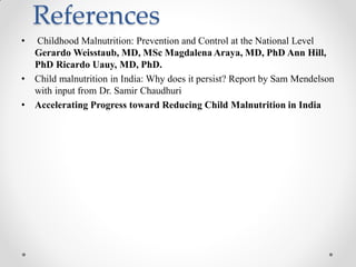 References
• Childhood Malnutrition: Prevention and Control at the National Level
Gerardo Weisstaub, MD, MSc Magdalena Araya, MD, PhD Ann Hill,
PhD Ricardo Uauy, MD, PhD.
• Child malnutrition in India: Why does it persist? Report by Sam Mendelson
with input from Dr. Samir Chaudhuri
• Accelerating Progress toward Reducing Child Malnutrition in India
 