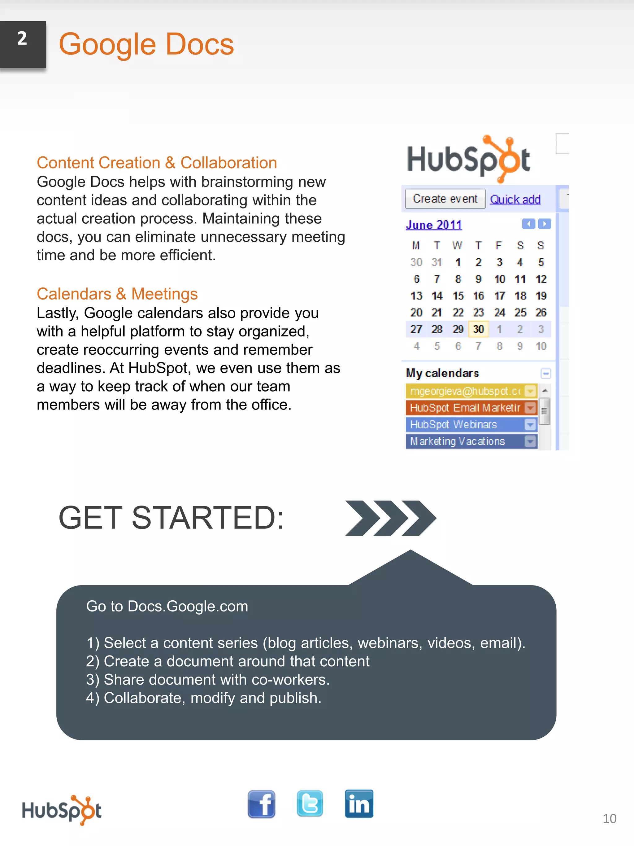 2     Google Docs


    Content Creation & Collaboration
    Google Docs helps with brainstorming new
    content ideas and collaborating within the
    actual creation process. Maintaining these
    docs, you can eliminate unnecessary meeting
    time and be more efficient.

    Calendars & Meetings
    Lastly, Google calendars also provide you
    with a helpful platform to stay organized,
    create reoccurring events and remember
    deadlines. At HubSpot, we even use them as
    a way to keep track of when our team
    members will be away from the office.




      GET STARTED:

          Go to Docs.Google.com

          1) Select a content series (blog articles, webinars, videos, email).
          2) Create a document around that content
          3) Share document with co-workers.
          4) Collaborate, modify and publish.




                                                                                 10
 
