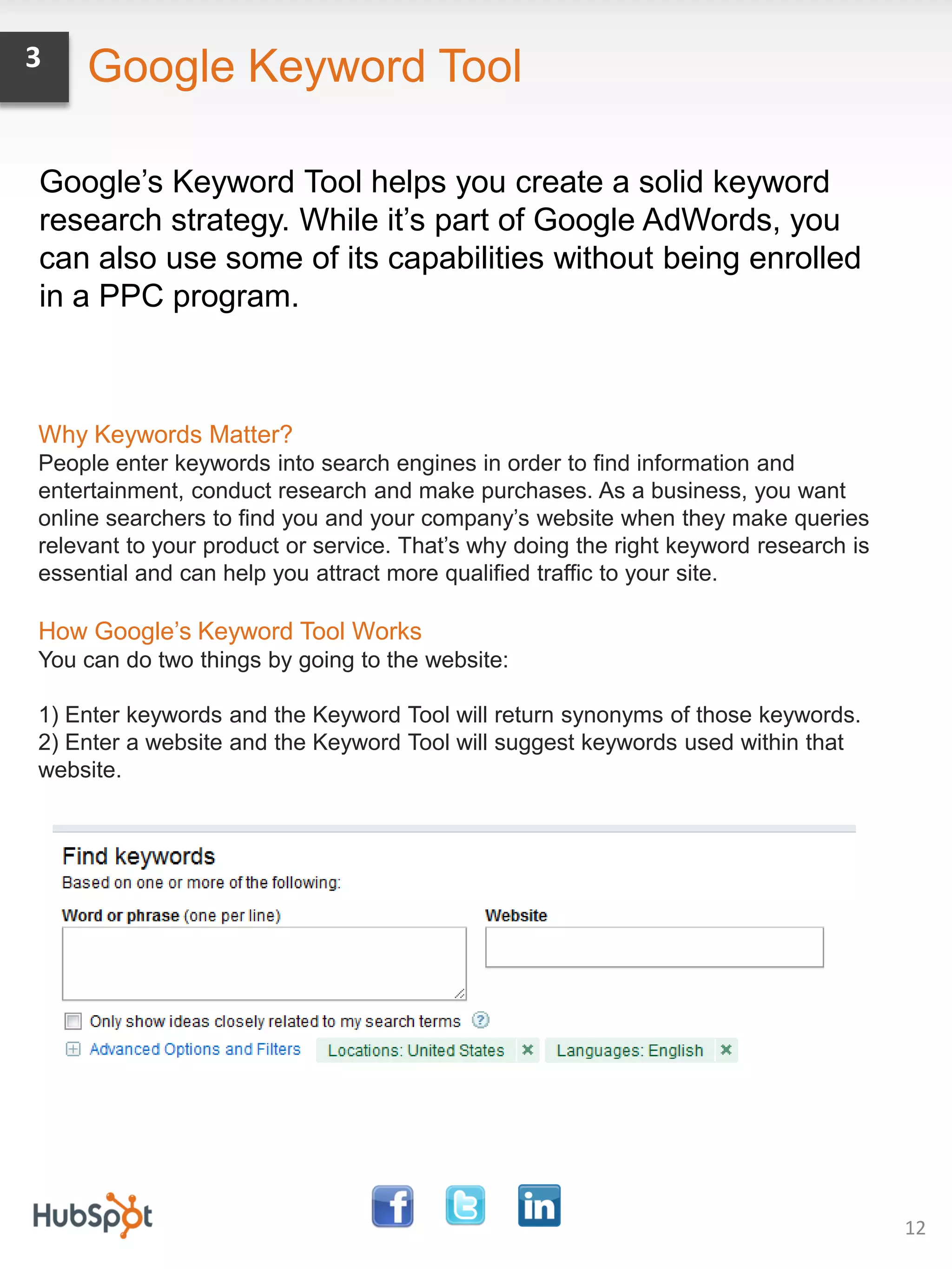 3   Google Keyword Tool

Google’s Keyword Tool helps you create a solid keyword
research strategy. While it’s part of Google AdWords, you
can also use some of its capabilities without being enrolled
in a PPC program.



Why Keywords Matter?
People enter keywords into search engines in order to find information and
entertainment, conduct research and make purchases. As a business, you want
online searchers to find you and your company’s website when they make queries
relevant to your product or service. That’s why doing the right keyword research is
essential and can help you attract more qualified traffic to your site.

How Google’s Keyword Tool Works
You can do two things by going to the website:

1) Enter keywords and the Keyword Tool will return synonyms of those keywords.
2) Enter a website and the Keyword Tool will suggest keywords used within that
website.




                                                                                      12
 