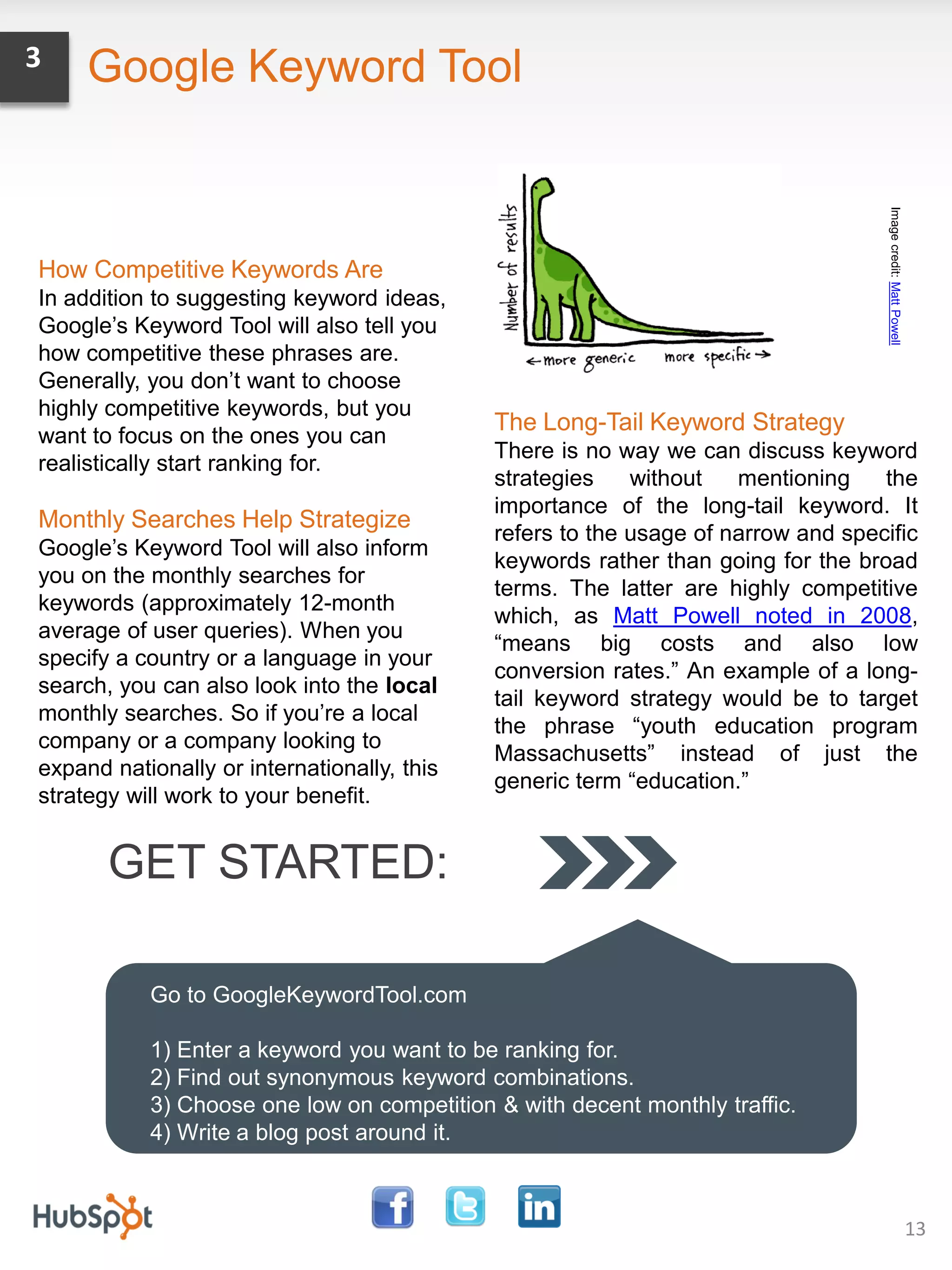 3    Google Keyword Tool




                                                                                    Image credit: Matt Powell
How Competitive Keywords Are
In addition to suggesting keyword ideas,
Google’s Keyword Tool will also tell you
how competitive these phrases are.
Generally, you don’t want to choose
highly competitive keywords, but you
                                             The Long-Tail Keyword Strategy
want to focus on the ones you can
                                             There is no way we can discuss keyword
realistically start ranking for.
                                             strategies    without   mentioning    the
                                             importance of the long-tail keyword. It
Monthly Searches Help Strategize
                                             refers to the usage of narrow and specific
Google’s Keyword Tool will also inform
                                             keywords rather than going for the broad
you on the monthly searches for
                                             terms. The latter are highly competitive
keywords (approximately 12-month
                                             which, as Matt Powell noted in 2008,
average of user queries). When you
                                             “means big costs and also low
specify a country or a language in your
                                             conversion rates.” An example of a long-
search, you can also look into the local
                                             tail keyword strategy would be to target
monthly searches. So if you’re a local
                                             the phrase “youth education program
company or a company looking to
                                             Massachusetts” instead of just the
expand nationally or internationally, this
                                             generic term “education.”
strategy will work to your benefit.


       GET STARTED:

           Go to GoogleKeywordTool.com

           1) Enter a keyword you want to be ranking for.
           2) Find out synonymous keyword combinations.
           3) Choose one low on competition & with decent monthly traffic.
           4) Write a blog post around it.



                                                                                                                13
 