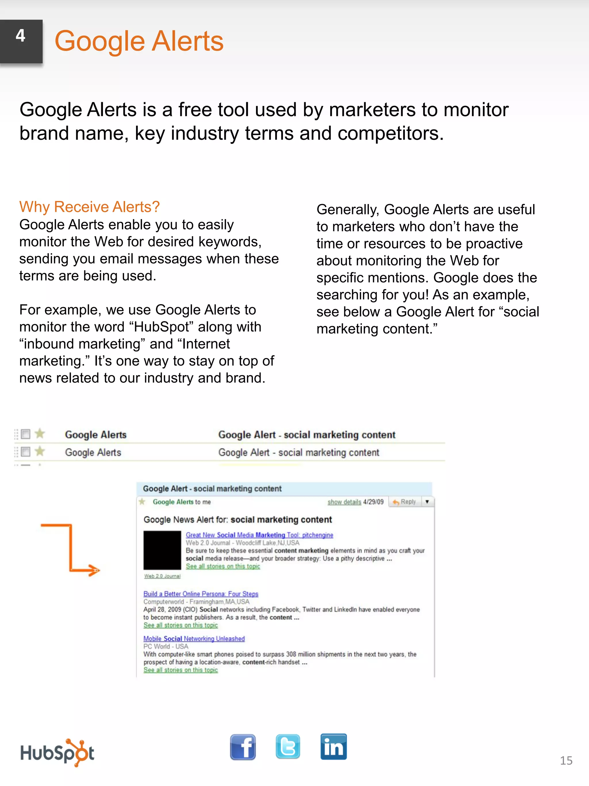 4    Google Alerts

Google Alerts is a free tool used by marketers to monitor
brand name, key industry terms and competitors.


Why Receive Alerts?                          Generally, Google Alerts are useful
Google Alerts enable you to easily           to marketers who don’t have the
monitor the Web for desired keywords,        time or resources to be proactive
sending you email messages when these        about monitoring the Web for
terms are being used.                        specific mentions. Google does the
                                             searching for you! As an example,
For example, we use Google Alerts to         see below a Google Alert for “social
monitor the word “HubSpot” along with        marketing content.”
“inbound marketing” and “Internet
marketing.” It’s one way to stay on top of
news related to our industry and brand.




                                                                                    15
 