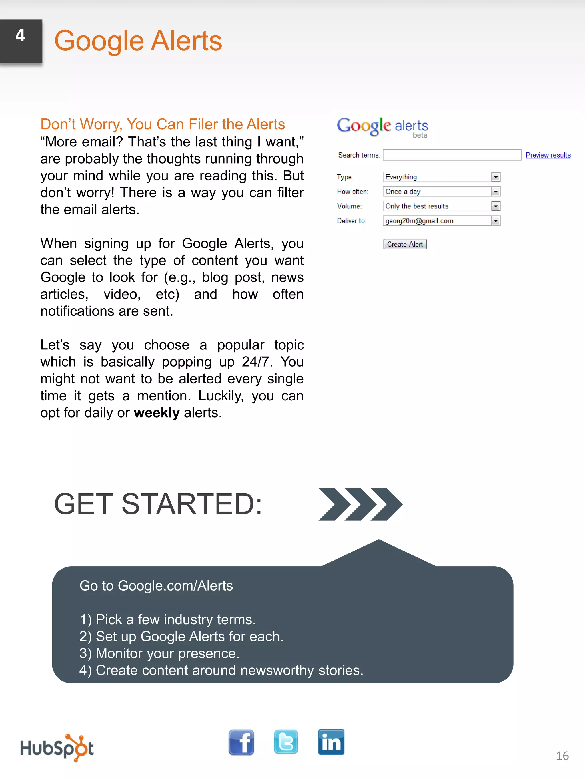 4     Google Alerts

    Don’t Worry, You Can Filer the Alerts
    “More email? That’s the last thing I want,”
    are probably the thoughts running through
    your mind while you are reading this. But
    don’t worry! There is a way you can filter
    the email alerts.

    When signing up for Google Alerts, you
    can select the type of content you want
    Google to look for (e.g., blog post, news
    articles, video, etc) and how often
    notifications are sent.

    Let’s say you choose a popular topic
    which is basically popping up 24/7. You
    might not want to be alerted every single
    time it gets a mention. Luckily, you can
    opt for daily or weekly alerts.




      GET STARTED:

          Go to Google.com/Alerts

          1) Pick a few industry terms.
          2) Set up Google Alerts for each.
          3) Monitor your presence.
          4) Create content around newsworthy stories.




                                                         16
 