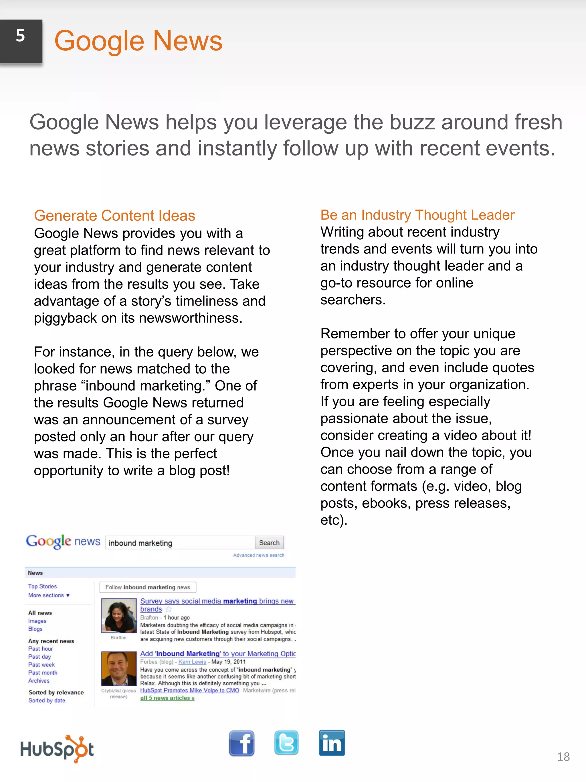 5      Google News

    Google News helps you leverage the buzz around fresh
    news stories and instantly follow up with recent events.


    Generate Content Ideas                    Be an Industry Thought Leader
    Google News provides you with a           Writing about recent industry
    great platform to find news relevant to   trends and events will turn you into
    your industry and generate content        an industry thought leader and a
    ideas from the results you see. Take      go-to resource for online
    advantage of a story’s timeliness and     searchers.
    piggyback on its newsworthiness.
                                              Remember to offer your unique
    For instance, in the query below, we      perspective on the topic you are
    looked for news matched to the            covering, and even include quotes
    phrase “inbound marketing.” One of        from experts in your organization.
    the results Google News returned          If you are feeling especially
    was an announcement of a survey           passionate about the issue,
    posted only an hour after our query       consider creating a video about it!
    was made. This is the perfect             Once you nail down the topic, you
    opportunity to write a blog post!         can choose from a range of
                                              content formats (e.g. video, blog
                                              posts, ebooks, press releases,
                                              etc).




                                                                                     18
 
