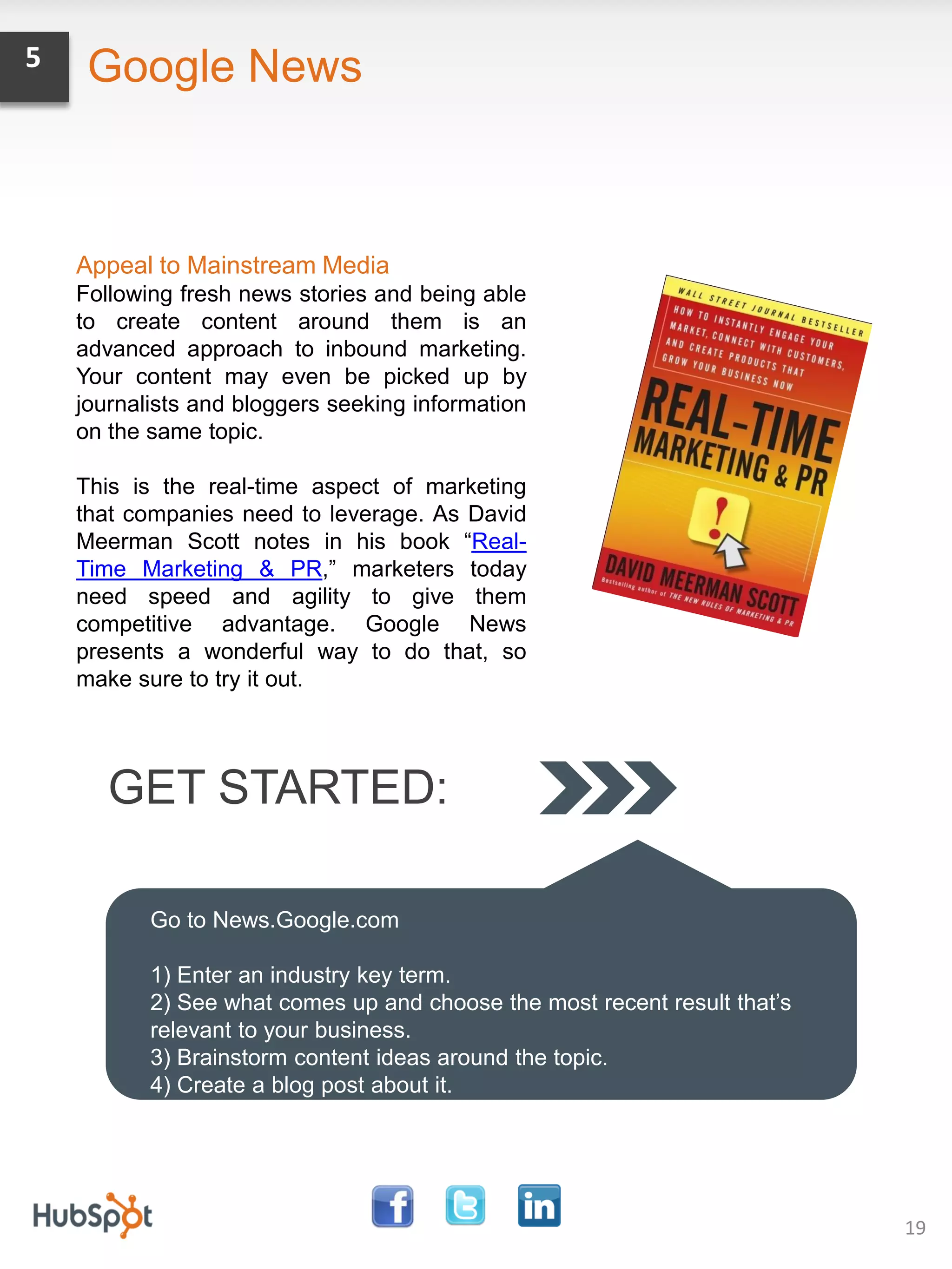 5    Google News



    Appeal to Mainstream Media
    Following fresh news stories and being able
    to create content around them is an
    advanced approach to inbound marketing.
    Your content may even be picked up by
    journalists and bloggers seeking information
    on the same topic.

    This is the real-time aspect of marketing
    that companies need to leverage. As David
    Meerman Scott notes in his book “Real-
    Time Marketing & PR,” marketers today
    need speed and agility to give them
    competitive advantage. Google News
    presents a wonderful way to do that, so
    make sure to try it out.




       GET STARTED:

           Go to News.Google.com

           1) Enter an industry key term.
           2) See what comes up and choose the most recent result that’s
           relevant to your business.
           3) Brainstorm content ideas around the topic.
           4) Create a blog post about it.




                                                                           19
 